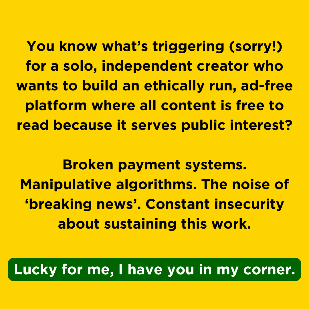 A banner sized like an Instagram post with the text: You know what’s triggering (sorry!) for a solo, independent creator who wants to build an ethically run, ad-free platform where all content is free to read because it serves public interest?  Broken payment systems. Manipulative algorithms. The noise of ‘breaking news’. Constant insecurity about sustaining this work. Lucky for me, I have you in my corner."