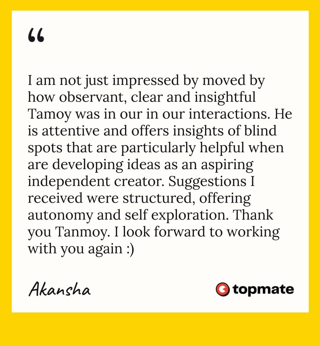 I am not just impressed by moved by how observant, clear and insightful Tamoy was in our in our interactions. He is attentive and offers insights of blind spots that are particularly helpful when are developing ideas as an aspiring independent creator. Suggestions I received were structured, offering autonomy and self exploration. Thank you Tanmoy. I look forward to working with you again :) Akansha, 6th Aug, 2024